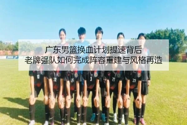 广东男篮换血计划提速背后 老牌强队如何完成阵容重建与风格再造